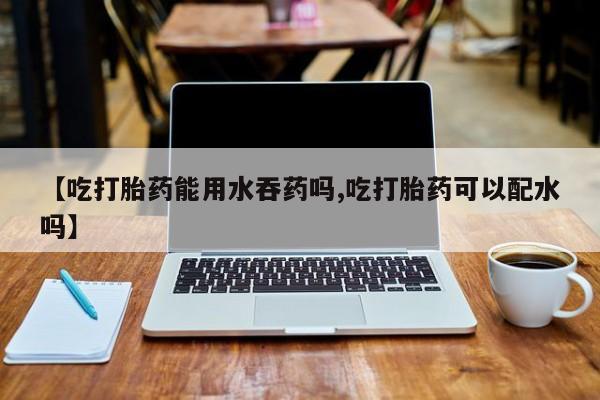 流产药在线付款【吃打胎药能用水吞药吗,吃打胎药可以配水吗】