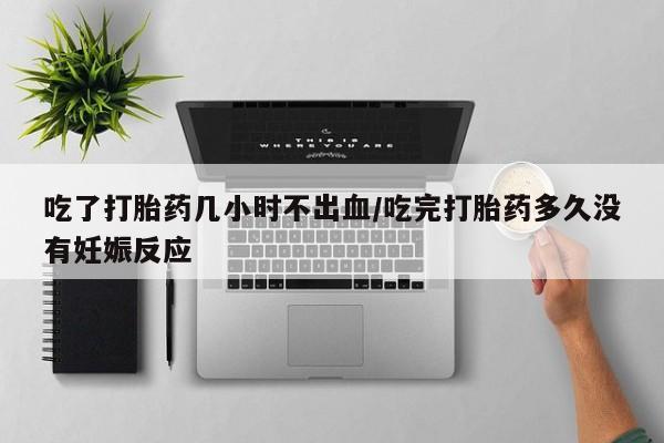 流产药在线付款吃了打胎药几小时不出血/吃完打胎药多久没有妊娠反应