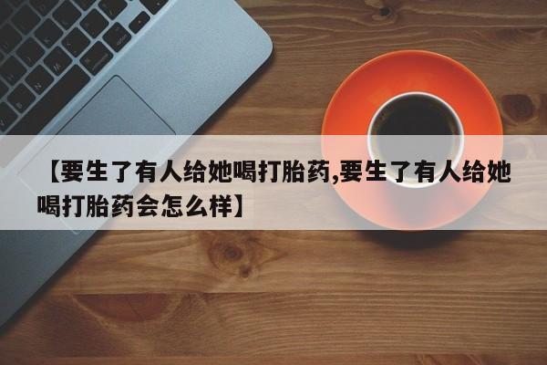 流产药在线付款【要生了有人给她喝打胎药,要生了有人给她喝打胎药会怎么样】