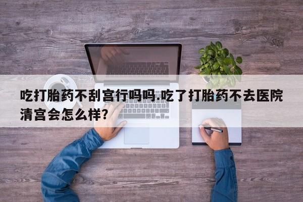 流产药在线付款吃打胎药不刮宫行吗吗.吃了打胎药不去医院清宫会怎么样？