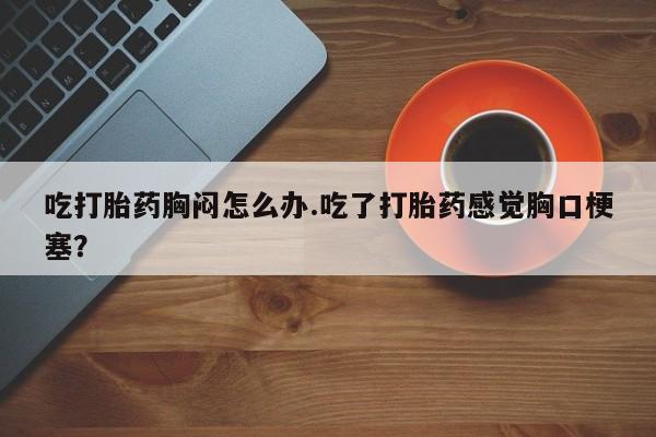 流产药在线付款吃打胎药胸闷怎么办.吃了打胎药感觉胸口梗塞？