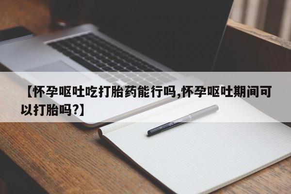 流产药在线付款【怀孕呕吐吃打胎药能行吗,怀孕呕吐期间可以打胎吗?】