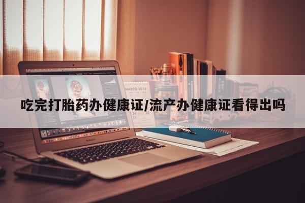 流产药在线付款吃完打胎药办健康证/流产办健康证看得出吗