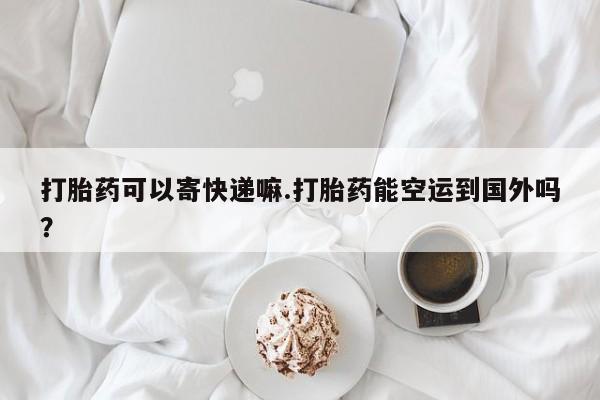 流产药在线付款打胎药可以寄快递嘛.打胎药能空运到国外吗？
