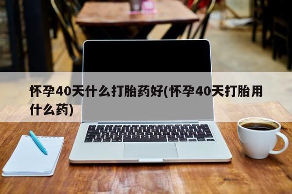 流产药在线付款怀孕40天什么打胎药好(怀孕40天打胎用什么药)