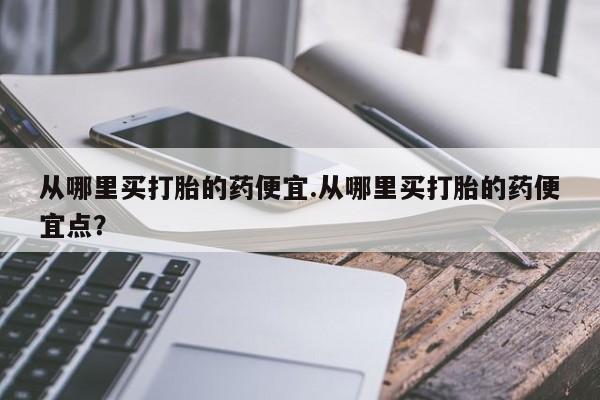 流产药在线付款从哪里买打胎的药便宜.从哪里买打胎的药便宜点？