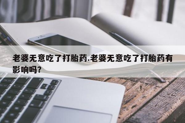 流产药在线付款老婆无意吃了打胎药.老婆无意吃了打胎药有影响吗？