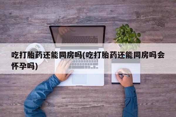 流产药在线付款吃打胎药还能同房吗(吃打胎药还能同房吗会怀孕吗)