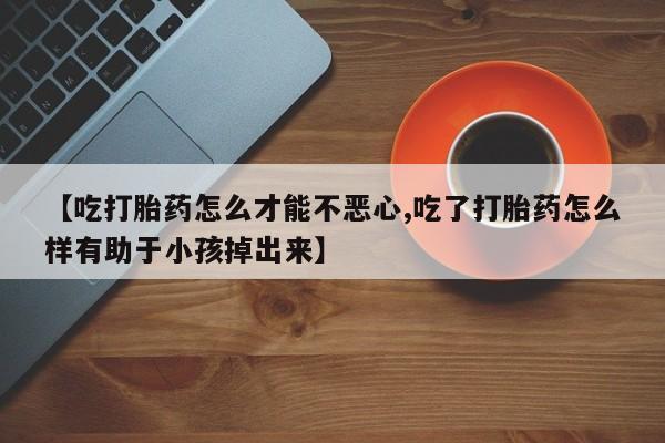 流产药在线付款【吃打胎药怎么才能不恶心,吃了打胎药怎么样有助于小孩掉出来】
