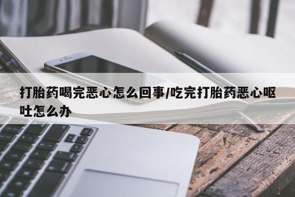 流产药在线付款打胎药喝完恶心怎么回事/吃完打胎药恶心呕吐怎么办