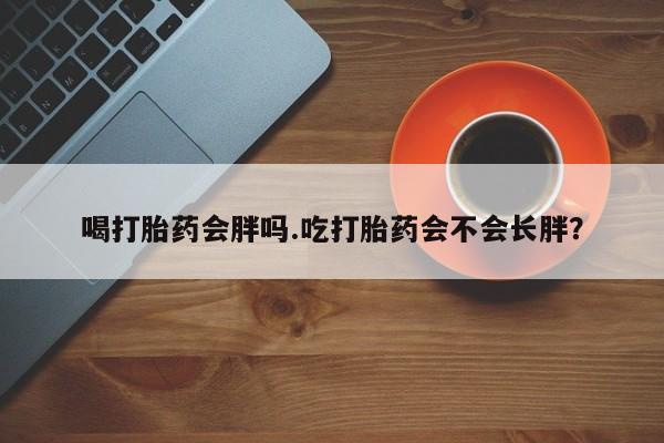 流产药在线付款喝打胎药会胖吗.吃打胎药会不会长胖？