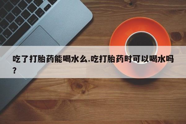 流产药在线付款吃了打胎药能喝水么.吃打胎药时可以喝水吗？
