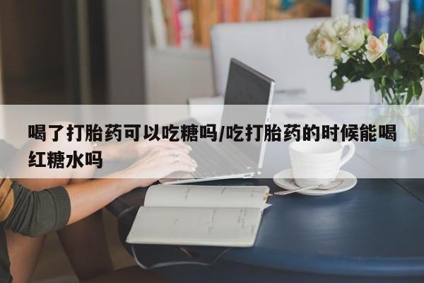 流产药在线付款喝了打胎药可以吃糖吗/吃打胎药的时候能喝红糖水吗