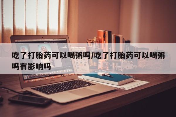 流产药在线付款吃了打胎药可以喝粥吗/吃了打胎药可以喝粥吗有影响吗