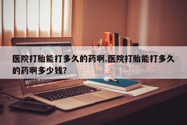 流产药在线付款医院打胎能打多久的药啊.医院打胎能打多久的药啊多少钱？