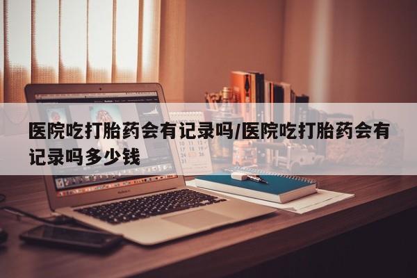 流产药在线付款医院吃打胎药会有记录吗/医院吃打胎药会有记录吗多少钱