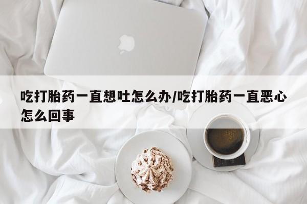 流产药在线付款吃打胎药一直想吐怎么办/吃打胎药一直恶心怎么回事