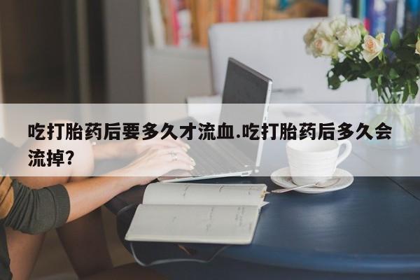 流产药在线付款吃打胎药后要多久才流血.吃打胎药后多久会流掉？