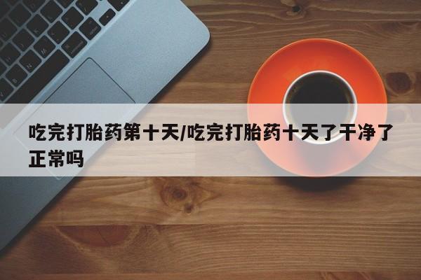 流产药在线付款吃完打胎药第十天/吃完打胎药十天了干净了正常吗