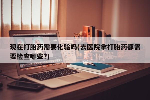 流产药在线付款现在打胎药需要化验吗(去医院拿打胎药都需要检查哪些?)