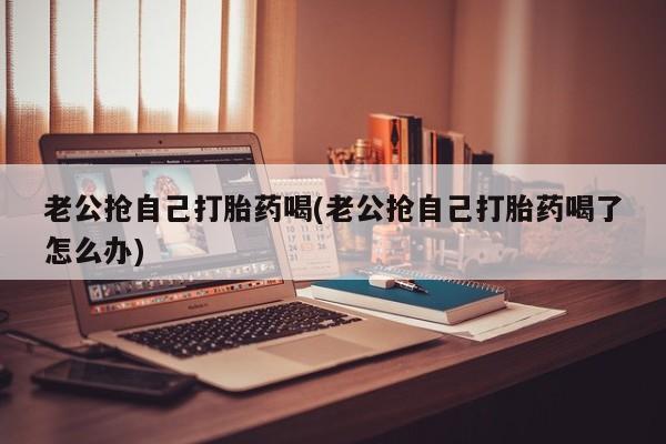 流产药在线付款老公抢自己打胎药喝(老公抢自己打胎药喝了怎么办)