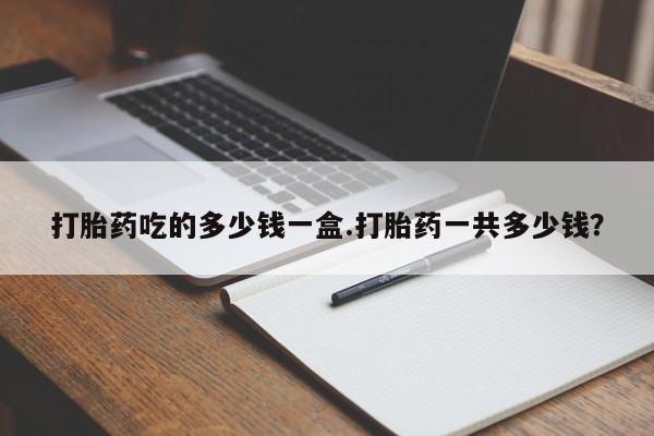 流产药在线付款打胎药吃的多少钱一盒.打胎药一共多少钱？