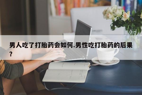 流产药在线付款男人吃了打胎药会如何.男性吃打胎药的后果？