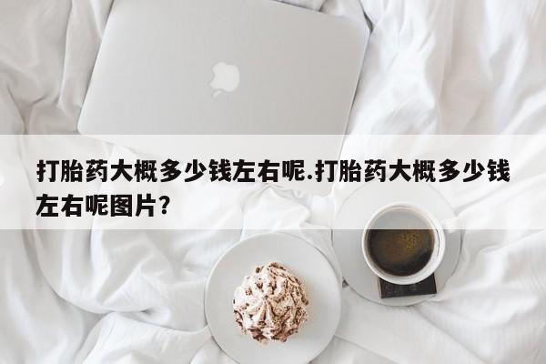 流产药在线付款打胎药大概多少钱左右呢.打胎药大概多少钱左右呢图片？