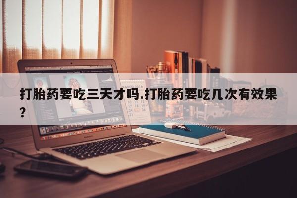 流产药在线付款打胎药要吃三天才吗.打胎药要吃几次有效果？