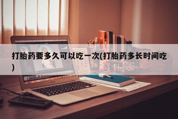 流产药在线付款打胎药要多久可以吃一次(打胎药多长时间吃)