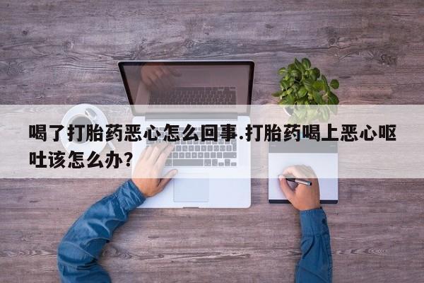 流产药在线付款喝了打胎药恶心怎么回事.打胎药喝上恶心呕吐该怎么办？