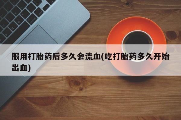 流产药在线付款服用打胎药后多久会流血(吃打胎药多久开始出血)
