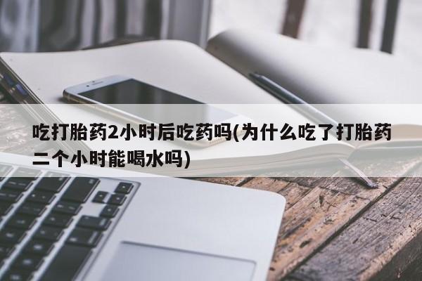 流产药在线付款吃打胎药2小时后吃药吗(为什么吃了打胎药二个小时能喝水吗)