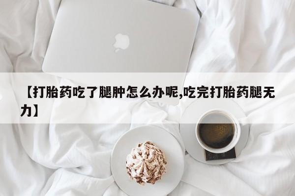 流产药在线付款【打胎药吃了腿肿怎么办呢,吃完打胎药腿无力】