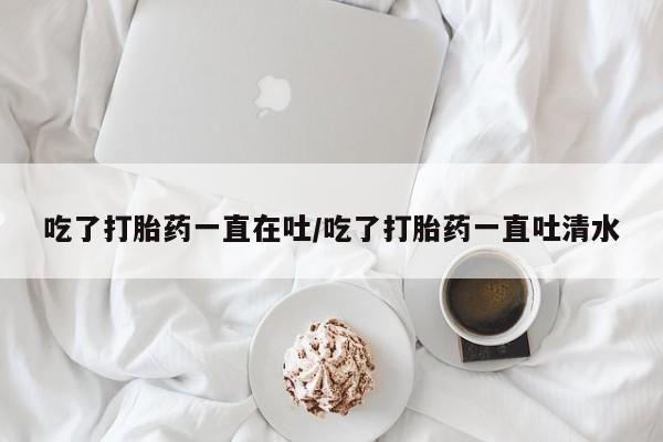 流产药在线付款吃了打胎药一直在吐/吃了打胎药一直吐清水