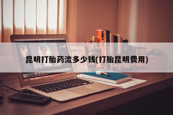 流产药在线付款昆明打胎药流多少钱(打胎昆明费用)