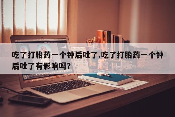 流产药在线付款吃了打胎药一个钟后吐了.吃了打胎药一个钟后吐了有影响吗？