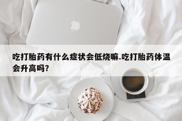 流产药在线付款吃打胎药有什么症状会低烧嘛.吃打胎药体温会升高吗？