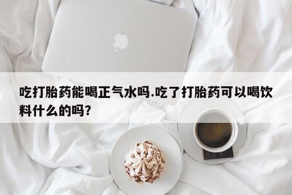 流产药在线付款吃打胎药能喝正气水吗.吃了打胎药可以喝饮料什么的吗？
