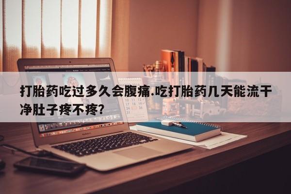 流产药在线付款打胎药吃过多久会腹痛.吃打胎药几天能流干净肚子疼不疼？