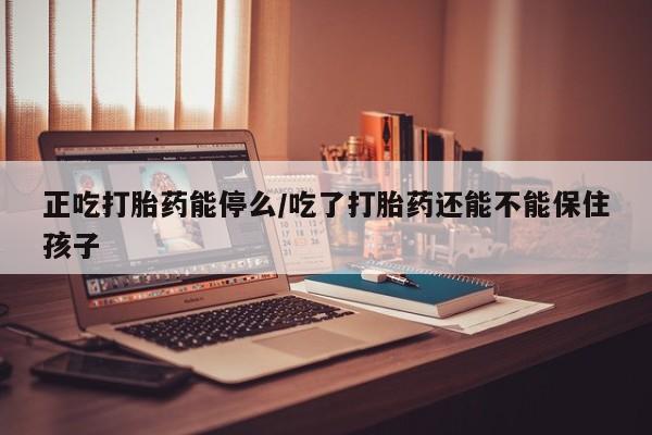 流产药在线付款正吃打胎药能停么/吃了打胎药还能不能保住孩子