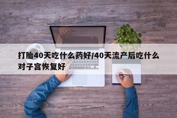 流产药在线付款打胎40天吃什么药好/40天流产后吃什么对子宫恢复好