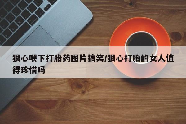 流产药在线付款狠心喂下打胎药图片搞笑/狠心打胎的女人值得珍惜吗