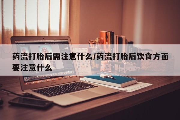 流产药在线付款药流打胎后需注意什么/药流打胎后饮食方面要注意什么
