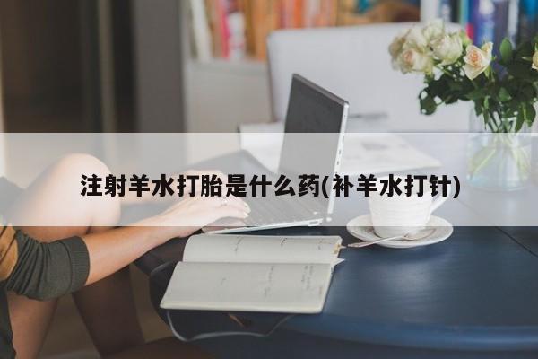 流产药在线付款注射羊水打胎是什么药(补羊水打针)