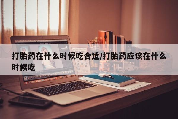 流产药在线付款打胎药在什么时候吃合适/打胎药应该在什么时候吃
