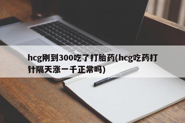 流产药在线付款hcg刚到300吃了打胎药(hcg吃药打针隔天涨一千正常吗)