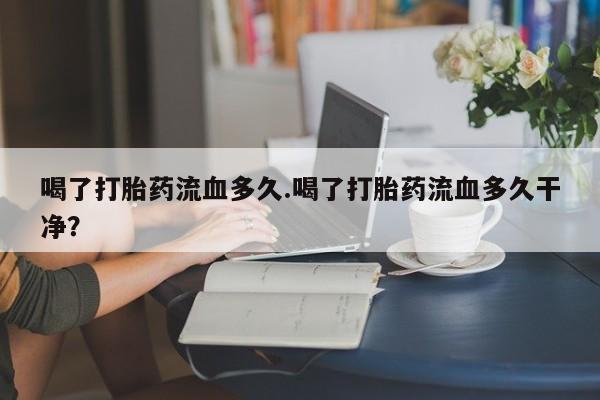 流产药在线付款喝了打胎药流血多久.喝了打胎药流血多久干净？