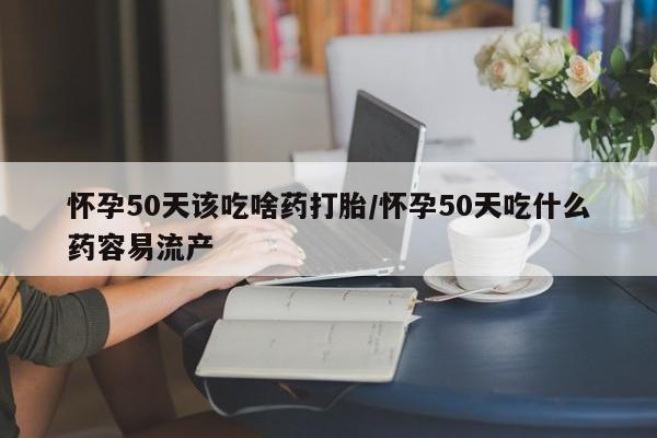 流产药在线付款怀孕50天该吃啥药打胎/怀孕50天吃什么药容易流产