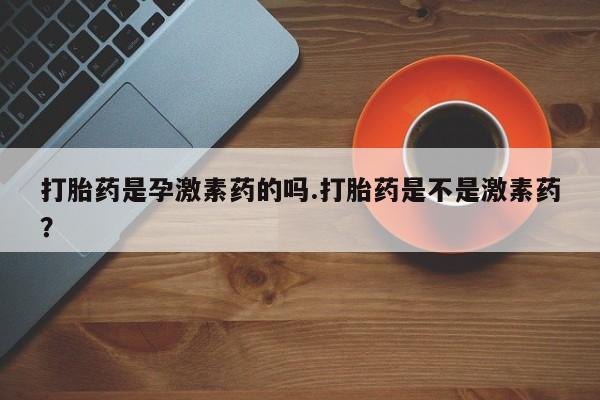 流产药在线付款打胎药是孕激素药的吗.打胎药是不是激素药？